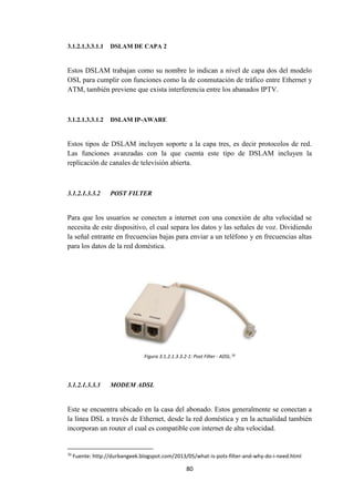 80
3.1.2.1.3.3.1.1 DSLAM DE CAPA 2
Estos DSLAM trabajan como su nombre lo indican a nivel de capa dos del modelo
OSI, para cumplir con funciones como la de conmutación de tráfico entre Ethernet y
ATM, también previene que exista interferencia entre los abanados IPTV.
3.1.2.1.3.3.1.2 DSLAM IP-AWARE
Estos tipos de DSLAM incluyen soporte a la capa tres, es decir protocolos de red.
Las funciones avanzadas con la que cuenta este tipo de DSLAM incluyen la
replicación de canales de televisión abierta.
3.1.2.1.3.3.2 POST FILTER
Para que los usuarios se conecten a internet con una conexión de alta velocidad se
necesita de este dispositivo, el cual separa los datos y las señales de voz. Dividiendo
la señal entrante en frecuencias bajas para enviar a un teléfono y en frecuencias altas
para los datos de la red doméstica.
Figura 3.1.2.1.3.3.2-1: Post Filter - ADSL.70
3.1.2.1.3.3.3 MODEM ADSL
Este se encuentra ubicado en la casa del abonado. Estos generalmente se conectan a
la línea DSL a través de Ethernet, desde la red doméstica y en la actualidad también
incorporan un router el cual es compatible con internet de alta velocidad.
70
Fuente: http://durbangeek.blogspot.com/2013/05/what-is-pots-filter-and-why-do-i-need.html
 