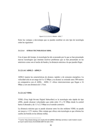 81
Figura 3.1.2.1.3.3.3-1: Modem - ADSL.71
Entre las ventajas y desventajas que se pueden nombrar en este tipo de tecnología
están las siguientes:
3.1.2.1.4 OTRAS TECNOLOGIAS XDSL
Con el paso del tiempo, la tecnología ha ido avanzando por lo que se han presentado
nuevas tecnologías que intentan resolver problemas que se han presentado en las
anteriores como son el ancho de banda y la distancia máxima a la que pueden llegar.
3.1.2.1.4.1 ADSL2 - ADSL2+
ADSL2 mejora las características de alcance, rapidez y de consumo energético. La
velocidad está en un rango de 8 a 12 Mbps y su alcance se extiende unos 300 metros
en comparativa con el ADSL. ADSL 2+ ofrece interconexiones que llegan a 16
Mbps y con una distancia de 1.5 km.
3.1.2.1.4.2 VDSL
VDSL (Very high bit-rate Digital Subscriber) es la tecnología más rápida de tipo
xDSL, puede alcanzar velocidades que están entre 13 y 52 Mbps desde la central
hasta el abonado y de 1.5 a 2.3 Mbps en el sentido contrario.
La distancia máxima que se puede alcanzar entre los dos módems VDSL no puede
ser mayor a 1.371 metros. Otra ventaja que ofrece esta tecnología es que elimina los
cuellos de botella en las últimas millas.
71
Fuente: http://www.lelong.com.my/tp-link-td-w8960n-300mbps-wireless-n-adsl-modem-router-
w-4-port-switch-loveu-K1153565B-2007-01-Sale-I.htm
 