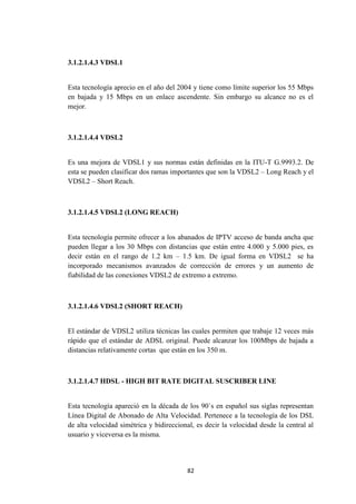 82
3.1.2.1.4.3 VDSL1
Esta tecnología aprecio en el año del 2004 y tiene como límite superior los 55 Mbps
en bajada y 15 Mbps en un enlace ascendente. Sin embargo su alcance no es el
mejor.
3.1.2.1.4.4 VDSL2
Es una mejora de VDSL1 y sus normas están definidas en la ITU-T G.9993.2. De
esta se pueden clasificar dos ramas importantes que son la VDSL2 – Long Reach y el
VDSL2 – Short Reach.
3.1.2.1.4.5 VDSL2 (LONG REACH)
Esta tecnología permite ofrecer a los abanados de IPTV acceso de banda ancha que
pueden llegar a los 30 Mbps con distancias que están entre 4.000 y 5.000 pies, es
decir están en el rango de 1.2 km – 1.5 km. De igual forma en VDSL2 se ha
incorporado mecanismos avanzados de corrección de errores y un aumento de
fiabilidad de las conexiones VDSL2 de extremo a extremo.
3.1.2.1.4.6 VDSL2 (SHORT REACH)
El estándar de VDSL2 utiliza técnicas las cuales permiten que trabaje 12 veces más
rápido que el estándar de ADSL original. Puede alcanzar los 100Mbps de bajada a
distancias relativamente cortas que están en los 350 m.
3.1.2.1.4.7 HDSL - HIGH BIT RATE DIGITAL SUSCRIBER LINE
Esta tecnología apareció en la década de los 90`s en español sus siglas representan
Línea Digital de Abonado de Alta Velocidad. Pertenece a la tecnología de los DSL
de alta velocidad simétrica y bidireccional, es decir la velocidad desde la central al
usuario y viceversa es la misma.
 