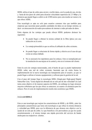 83
HDSL utiliza el par de cobre para enviar y recibir datos, con la ayuda de uno, de dos
y hasta de tres pares de cobre para alcanzar velocidades superiores de 2.3 Mbps y la
distancia que puede llegar a cubrir es de 4.500 metros pero esta resulta ser menor a la
que ofrece ADSL.
Esta tecnología es apta no solo para usuarios comunes sino que también para
empresas que necesitan pasar grandes cantidades de datos en un tiempo mínimo, es
decir en interconexión de nodos proveedores de internet o redes privadas de datos.
Entre algunas de las ventajas que puede ofrecer HDSL podemos destacar las
siguientes:
 Se puede llegar a obtener la misma calidad de la fibra óptica con una
reducción en el costo.
 La ventaja primordial es que se utiliza el cableado de cobre existente.
 Se puede llegar a solucionar de forma rápida y efectiva en el caso de que
exista un enlace dañado.
 No es necesario los repetidores para los enlaces. Esto es reemplazado por
la instalación de una tarjeta en la central y otra en el extremo del cliente.
Entre la serie de ventajas mencionadas, está el hecho de que se puede implementar
HDSL sobre una red de cobre existente, haciendo que de cierta forma la
implementación de la nueva tecnología sea transparente para el usuario, ya que se
puede llegar a utilizar el mismo equipamiento y software para la gestión de la red.
Con el paso del tiempo llego la tecnología SDSL (Single-pair High-speed Digital
Subscriber Line, "Línea digital de abonado de un solo par de alta velocidad") la cual
tenía como objetivo el de mejorar aspectos de HSDL, sin embargo no logro alcanzar
mayores coberturas que las que ofrece su antecesor, en cuanto a la distancia para los
enlaces. Pero el costo de implementación resulta más económico que HSDL.
3.1.2.1.4.8 HDSL2
Esta es una tecnología que mejora las características de HSDL y de SDSL, entre las
principales características que tiene esta tecnología es que ofrece la misma distancia
y velocidad que HDSL pero con la diferencia de que alcanza este objetivo con la
ayuda de un solo par de cobre. Lo que beneficia a los proveedores ya que les ayuda
económicamente y al mismo tiempo una rápida provisión del servicio de banda
ancha para sus respectivos clientes.
 