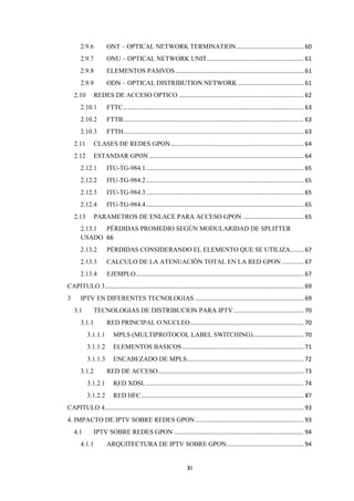 XI
2.9.6 ONT – OPTICAL NETWORK TERMINATION......................................... 60
2.9.7 ONU – OPTICAL NETWORK UNIT........................................................... 61
2.9.8 ELEMENTOS PASIVOS .............................................................................. 61
2.9.9 ODN – OPTICAL DISTRIBUTION NETWORK ........................................ 61
2.10 REDES DE ACCESO OPTICO ............................................................................ 62
2.10.1 FTTC.............................................................................................................. 63
2.10.2 FTTB.............................................................................................................. 63
2.10.3 FTTH.............................................................................................................. 63
2.11 CLASES DE REDES GPON................................................................................. 64
2.12 ESTANDAR GPON .............................................................................................. 64
2.12.1 ITU-TG-984.1................................................................................................ 65
2.12.2 ITU-TG-984.2................................................................................................ 65
2.12.3 ITU-TG-984.3................................................................................................ 65
2.12.4 ITU-TG-984.4................................................................................................ 65
2.13 PARAMETROS DE ENLACE PARA ACCESO GPON ..................................... 65
2.13.1 PÉRDIDAS PROMEDIO SEGÚN MODULARIDAD DE SPLITTER
USADO 66
2.13.2 PÉRDIDAS CONSIDERANDO EL ELEMENTO QUE SE UTILIZA........ 67
2.13.3 CALCULO DE LA ATENUACIÓN TOTAL EN LA RED GPON ............. 67
2.13.4 EJEMPLO...................................................................................................... 67
CAPITULO 3......................................................................................................................... 69
3 IPTV EN DIFERENTES TECNOLOGIAS .................................................................. 69
3.1 TECNOLOGIAS DE DISTRIBUCION PARA IPTV........................................... 70
3.1.1 RED PRINCIPAL O NUCLEO..................................................................... 70
3.1.1.1 MPLS (MULTIPROTOCOL LABEL SWITCHING)............................... 70
3.1.1.2 ELEMENTOS BASICOS.......................................................................... 71
3.1.1.3 ENCABEZADO DE MPLS....................................................................... 72
3.1.2 RED DE ACCESO......................................................................................... 73
3.1.2.1 RED XDSL ................................................................................................ 74
3.1.2.2 RED HFC................................................................................................... 87
CAPITULO 4......................................................................................................................... 93
4. IMPACTO DE IPTV SOBRE REDES GPON.................................................................. 93
4.1 IPTV SOBRE REDES GPON ............................................................................... 94
4.1.1 ARQUITECTURA DE IPTV SOBRE GPON............................................... 94
 