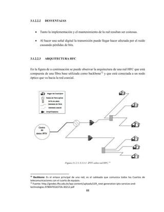 88
3.1.2.2.2 DESVENTAJAS
 Tanto la implementación y el mantenimiento de la red resultan ser costosas.
 Al hacer una señal digital la transmisión puede llegar hacer afectada por el ruido
causando pérdidas de bits.
3.1.2.2.3 ARQUITECTURA HFC
En la figura de a continuación se puede observar la arquitectura de una red HFC que está
compuesta de una fibra base utilizada como backbone72
y que está conectada a un nodo
óptico que va hacia la red coaxial.
Figura 3.1.2.1.3.3.3-1: IPTV sobre red HFC.73
72
Backbone: Es el enlace principal de una red, es el cableado que comunica todos los Cuartos de
telecomunicaciones con el cuarto de equipos.
73
Fuente: http://gredes.ifto.edu.br/wp-content/uploads/LER_next-generation-iptv-services-and-
technologies.9780470163726.30212.pdf
 