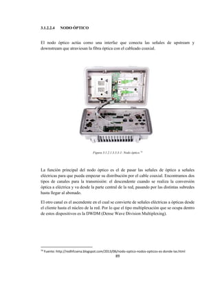 89
3.1.2.2.4 NODO ÓPTICO
El nodo óptico actúa como una interfaz que conecta las señales de upstream y
downstream que atraviesan la fibra óptica con el cableado coaxial.
Figura 3.1.2.1.3.3.3-1: Nodo óptico.74
La función principal del nodo óptico es el de pasar las señales de óptico a señales
eléctricas para que pueda empezar su distribución por el cable coaxial. Encontramos dos
tipos de canales para la transmisión: el descendente cuando se realiza la conversión
óptica a eléctrica y va desde la parte central de la red, pasando por las distintas subredes
hasta llegar al abonado.
El otro canal es el ascendente en el cual se convierte de señales eléctricas a ópticas desde
el cliente hasta el núcleo de la red. Por lo que el tipo multiplexación que se ocupa dentro
de estos dispositivos es la DWDM (Dense Wave Division Multiplexing).
74
Fuente: http://redhfcsena.blogspot.com/2013/06/nodo-optico-nodos-opticos-es-donde-las.html
 