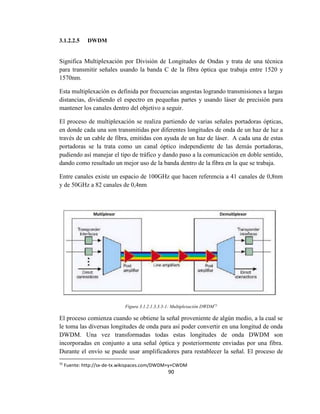 90
3.1.2.2.5 DWDM
Significa Multiplexación por División de Longitudes de Ondas y trata de una técnica
para transmitir señales usando la banda C de la fibra óptica que trabaja entre 1520 y
1570nm.
Esta multiplexación es definida por frecuencias angostas logrando transmisiones a largas
distancias, dividiendo el espectro en pequeñas partes y usando láser de precisión para
mantener los canales dentro del objetivo a seguir.
El proceso de multiplexación se realiza partiendo de varias señales portadoras ópticas,
en donde cada una son transmitidas por diferentes longitudes de onda de un haz de luz a
través de un cable de fibra, emitidas con ayuda de un haz de láser. A cada una de estas
portadoras se la trata como un canal óptico independiente de las demás portadoras,
pudiendo así manejar el tipo de tráfico y dando paso a la comunicación en doble sentido,
dando como resultado un mejor uso de la banda dentro de la fibra en la que se trabaja.
Entre canales existe un espacio de 100GHz que hacen referencia a 41 canales de 0,8nm
y de 50GHz a 82 canales de 0,4nm
Figura 3.1.2.1.3.3.3-1: Multiplexación DWDM75
El proceso comienza cuando se obtiene la señal proveniente de algún medio, a la cual se
le toma las diversas longitudes de onda para así poder convertir en una longitud de onda
DWDM. Una vez transformadas todas estas longitudes de onda DWDM son
incorporadas en conjunto a una señal óptica y posteriormente enviadas por una fibra.
Durante el envío se puede usar amplificadores para restablecer la señal. El proceso de
75
Fuente: http://sx-de-tx.wikispaces.com/DWDM+y+CWDM
 