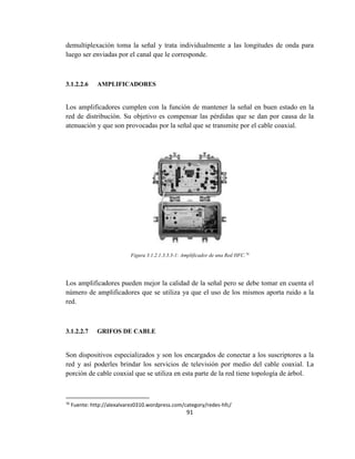 91
demultiplexación toma la señal y trata individualmente a las longitudes de onda para
luego ser enviadas por el canal que le corresponde.
3.1.2.2.6 AMPLIFICADORES
Los amplificadores cumplen con la función de mantener la señal en buen estado en la
red de distribución. Su objetivo es compensar las pérdidas que se dan por causa de la
atenuación y que son provocadas por la señal que se transmite por el cable coaxial.
Figura 3.1.2.1.3.3.3-1: Amplificador de una Red HFC.76
Los amplificadores pueden mejor la calidad de la señal pero se debe tomar en cuenta el
número de amplificadores que se utiliza ya que el uso de los mismos aporta ruido a la
red.
3.1.2.2.7 GRIFOS DE CABLE
Son dispositivos especializados y son los encargados de conectar a los suscriptores a la
red y así poderles brindar los servicios de televisión por medio del cable coaxial. La
porción de cable coaxial que se utiliza en esta parte de la red tiene topología de árbol.
76
Fuente: http://alexalvarez0310.wordpress.com/category/redes-hfc/
 