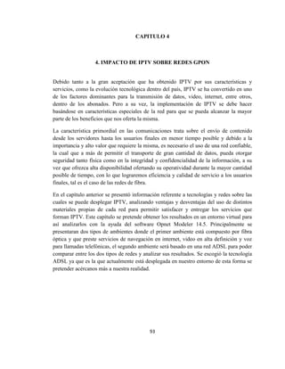 93
CAPITULO 4
4. IMPACTO DE IPTV SOBRE REDES GPON
Debido tanto a la gran aceptación que ha obtenido IPTV por sus características y
servicios, como la evolución tecnológica dentro del país, IPTV se ha convertido en uno
de los factores dominantes para la transmisión de datos, video, internet, entre otros,
dentro de los abonados. Pero a su vez, la implementación de IPTV se debe hacer
basándose en características especiales de la red para que se pueda alcanzar la mayor
parte de los beneficios que nos oferta la misma.
La característica primordial en las comunicaciones trata sobre el envío de contenido
desde los servidores hasta los usuarios finales en menor tiempo posible y debido a la
importancia y alto valor que requiere la misma, es necesario el uso de una red confiable,
la cual que a más de permitir el transporte de gran cantidad de datos, pueda otorgar
seguridad tanto física como en la integridad y confidencialidad de la información, a su
vez que ofrezca alta disponibilidad ofertando su operatividad durante la mayor cantidad
posible de tiempo, con lo que lograremos eficiencia y calidad de servicio a los usuarios
finales, tal es el caso de las redes de fibra.
En el capítulo anterior se presentó información referente a tecnologías y redes sobre las
cuales se puede desplegar IPTV, analizando ventajas y desventajas del uso de distintos
materiales propias de cada red para permitir satisfacer y entregar los servicios que
forman IPTV. Este capítulo se pretende obtener los resultados en un entorno virtual para
así analizarlos con la ayuda del software Opnet Modeler 14.5. Principalmente se
presentaran dos tipos de ambientes donde el primer ambiente está compuesto por fibra
óptica y que preste servicios de navegación en internet, video en alta definición y voz
para llamadas telefónicas, el segundo ambiente será basado en una red ADSL para poder
comparar entre los dos tipos de redes y analizar sus resultados. Se escogió la tecnología
ADSL ya que es la que actualmente está desplegada en nuestro entorno de esta forma se
pretender acércanos más a nuestra realidad.
 