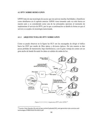 94
4.1 IPTV SOBRE REDES GPON
GPON trata de una tecnología de acceso que nos provee muchas facilidades y beneficios
como detallamos en el capítulo anterior. GPON viene tomando cada vez más fuerza en
nuestro país y es considerado como una de las principales opciones al momento de
implementar el servicio de IPTV, por lo que a continuación se detalla la forma en que el
servicio se acopla a la tecnología mencionada.
4.1.1 ARQUITECTURA DE IPTV SOBRE GPON
Como se puede observar en la figura las OLT son las encargadas de dirigir el tráfico
hacia las ONT por medio de fibra óptica y divisores ópticos. De esta manera se dan
pocas pérdidas de transmisión, baja interferencia y con la gran ventaja de contar con un
gran ancho de banda llevando los datos en señales de ondas de luz.
Figura 3.1.2.1.3.3.3-1: Arquitectura IPTV sobre GPON.78
78
Fuente: http://gredes.ifto.edu.br/wp-content/uploads/LER_next-generation-iptv-services-and-
technologies.9780470163726.30212.pdf
 