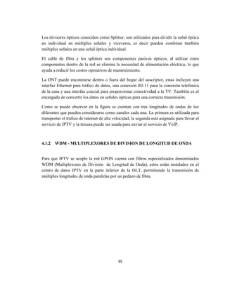 95
Los divisores ópticos conocidos como Splitter, son utilizados para dividir la señal óptica
en individual en múltiples señales y viceversa, es decir pueden combinar también
múltiples señales en una señal óptica individual.
El cable de fibra y los splitters son componentes pasivos ópticos, al utilizar estos
componentes dentro de la red se elimina la necesidad de alimentación eléctrica, lo que
ayuda a reducir los costos operativos de mantenimiento.
La ONT puede encontrarse dentro o fuera del hogar del suscriptor, estas incluyen una
interfaz Ethernet para tráfico de datos, una conexión RJ-11 para la conexión telefónica
de la casa y una interfaz coaxial para proporcionar conectividad a la TV. También es el
encargado de convertir los datos en señales ópticas para una correcta transmisión.
Como se puede observar en la figura se cuentan con tres longitudes de ondas de luz
diferentes que pueden considerarse como canales cada una. La primera es utilizada para
transportar el tráfico de internet de alta velocidad, la segunda está asignada para llevar el
servicio de IPTV y la tercera puede ser usada para enviar el servicio de VoIP.
4.1.2 WDM - MULTIPLEXORES DE DIVISION DE LONGITUD DE ONDA
Para que IPTV se acople la red GPON cuenta con filtros especializados denominados
WDM (Multiplexores de División de Longitud de Onda), estos están instalados en el
centro de datos IPTV en la parte inferior de la OLT, permitiendo la transmisión de
múltiples longitudes de onda paralelas por un pedazo de fibra.
 
