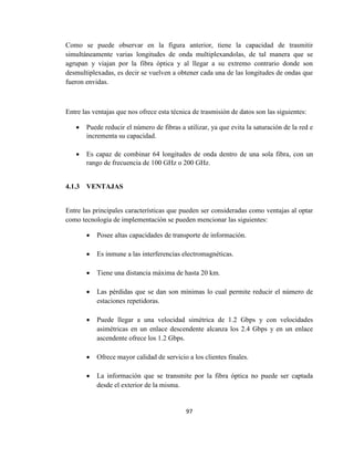 97
Como se puede observar en la figura anterior, tiene la capacidad de trasmitir
simultáneamente varias longitudes de onda multiplexandolas, de tal manera que se
agrupan y viajan por la fibra óptica y al llegar a su extremo contrario donde son
desmultiplexadas, es decir se vuelven a obtener cada una de las longitudes de ondas que
fueron envidas.
Entre las ventajas que nos ofrece esta técnica de trasmisión de datos son las siguientes:
 Puede reducir el número de fibras a utilizar, ya que evita la saturación de la red e
incrementa su capacidad.
 Es capaz de combinar 64 longitudes de onda dentro de una sola fibra, con un
rango de frecuencia de 100 GHz o 200 GHz.
4.1.3 VENTAJAS
Entre las principales características que pueden ser consideradas como ventajas al optar
como tecnología de implementación se pueden mencionar las siguientes:
 Posee altas capacidades de transporte de información.
 Es inmune a las interferencias electromagnéticas.
 Tiene una distancia máxima de hasta 20 km.
 Las pérdidas que se dan son mínimas lo cual permite reducir el número de
estaciones repetidoras.
 Puede llegar a una velocidad simétrica de 1.2 Gbps y con velocidades
asimétricas en un enlace descendente alcanza los 2.4 Gbps y en un enlace
ascendente ofrece los 1.2 Gbps.
 Ofrece mayor calidad de servicio a los clientes finales.
 La información que se transmite por la fibra óptica no puede ser captada
desde el exterior de la misma.
 