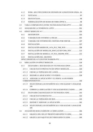 XII
4.1.2 WDM - MULTIPLEXORES DE DIVISION DE LONGITUD DE ONDA.. 95
4.1.3 VENTAJAS ................................................................................................... 97
4.1.4 DESVENTAJAS............................................................................................ 98
4.1.5 NORMALIZACIÓN DE REDES DE FIBRA ÓPTICA................................ 98
4.2 TABLA COMPARATIVA ENTRE TECNOLOGIAS PARA IPTV.................. 100
4.3 ANÁLISIS DE LA TENDENCIA A IPTV ......................................................... 101
4.4 OPNET MODELER 14.5 .................................................................................... 103
4.4.1 DESCRIPCION ........................................................................................... 103
4.4.2 VARIABLES DE ENTORNO A CREAR:.................................................. 105
4.4.3 VARIABLE DE ENTORNO DEL SISTEMA POR EDITAR:................... 107
4.4.4 INSTALACION........................................................................................... 107
4.4.5 INSTALACIÓN MODELER_145A_PL8_7808_WIN............................... 108
4.4.6 INSTALACIÓN DE MODELER_DOCS_02-SEP-2008_WIN.................. 113
4.4.7 INSTALACIÓN DE MODELS_145_PL8_24SEP08_WIN........................ 115
4.4.8 INSTALACIÓN DEL ARCHIVO
OPNET.MODELER.14.5.LINCENSE.MARKER-FFS.............................................. 118
4.5 SIMULACIÓN EN OPNET MODELER............................................................ 118
4.5.1 ESCENARIO 1: RED BASADA EN TECNOLOGIA GPON.................... 120
4.5.1.1 CREAR NUEVO PROYECTO DE OPNET MODELER....................... 120
4.5.1.2 CREAR LA TOPOLOGÍA DE LA RED................................................. 124
4.5.1.3 DEFINIR LA APLICACIÓN Y UN PERFIL ......................................... 128
4.5.1.4 ASIGNAR LA APLICACIÓN Y EL PERFIL A LOS NODOS
CORRESPONDIENTES ......................................................................................... 136
4.5.1.5 SELECCIONAR LAS ESTADÍSTICAS A VISUALIZAR Y ANALIZAR
139
4.5.1.6 CORRER LA SIMULACIÓN Y VISUALIZAR RESULTADOS.......... 140
4.5.2 ESCENARIO 2 RED BASADA EN TECNOLOGIA ADSL ..................... 143
4.5.2.1 CREAR NUEVO PROYECTO ............................................................... 143
4.5.2.2 CREAR LA TOPOLOGÍA DE RED....................................................... 143
4.5.2.3 DEFINIR Y ASIGNAR LA APLICACIÓN............................................ 145
4.5.2.4 SELECCIONAR LAS ESTADÍSTICAS A VISUALIZAR Y ANALIZAR
145
4.6 ANALISIS DE RESULTADOS DE LA SIMULACION ................................... 146
4.6.1.1 GRAFICA DEL DELAY PRESENTADO GPON VS ADSL................. 146
4.6.1.2 GRAFICA DE PAQUETES DE VIDEO GPON VS ADSL ................... 149
 