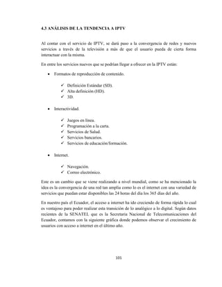 101
4.3 ANÁLISIS DE LA TENDENCIA A IPTV
Al contar con el servicio de IPTV, se dará paso a la convergencia de redes y nuevos
servicios a través de la televisión a más de que el usuario pueda de cierta forma
interactuar con la misma.
En entre los servicios nuevos que se podrían llegar a ofrecer en la IPTV están:
 Formatos de reproducción de contenido.
 Definición Estándar (SD).
 Alta definición (HD).
 3D.
 Interactividad.
 Juegos en línea.
 Programación a la carta.
 Servicios de Salud.
 Servicios bancarios.
 Servicios de educación/formación.
 Internet.
 Navegación.
 Correo electrónico.
Este es un cambio que se viene realizando a nivel mundial, como se ha mencionado la
idea es la convergencia de una red tan amplia como lo es el internet con una variedad de
servicios que puedan estar disponibles las 24 horas del día los 365 días del año.
En nuestro país el Ecuador, el acceso a internet ha ido creciendo de forma rápida lo cual
es ventajoso para poder realizar esta transición de lo analógico a lo digital. Según datos
recientes de la SENATEL que es la Secretaria Nacional de Telecomunicaciones del
Ecuador, contamos con la siguiente gráfica donde podemos observar el crecimiento de
usuarios con acceso a internet en el último año.
 