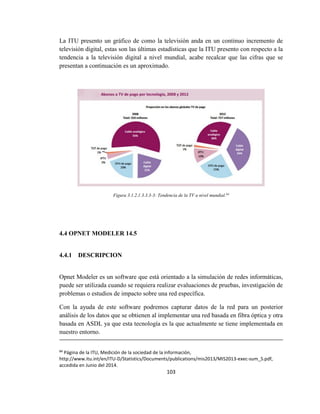103
La ITU presento un gráfico de como la televisión anda en un continuo incremento de
televisión digital, estas son las últimas estadísticas que la ITU presento con respecto a la
tendencia a la televisión digital a nivel mundial, acabe recalcar que las cifras que se
presentan a continuación es un aproximado.
Figura 3.1.2.1.3.3.3-3: Tendencia de la TV a nivel mundial.84
4.4 OPNET MODELER 14.5
4.4.1 DESCRIPCION
Opnet Modeler es un software que está orientado a la simulación de redes informáticas,
puede ser utilizada cuando se requiera realizar evaluaciones de pruebas, investigación de
problemas o estudios de impacto sobre una red específica.
Con la ayuda de este software podremos capturar datos de la red para un posterior
análisis de los datos que se obtienen al implementar una red basada en fibra óptica y otra
basada en ASDL ya que esta tecnología es la que actualmente se tiene implementada en
nuestro entorno.
84
Página de la ITU, Medición de la sociedad de la información,
http://www.itu.int/en/ITU-D/Statistics/Documents/publications/mis2013/MIS2013-exec-sum_S.pdf,
accedida en Junio del 2014.
 