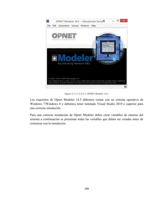 104
Figura 3.1.2.1.3.3.3-1: OPNET Modeler 14.5.
Los requisitos de Opnet Modeler 14.5 debemos contar con un sistema operativo de
Windows 7/Windows 8 y debemos tener instalado Visual Studio 2010 o superior para
una correcta simulación.
Para una correcta instalación de Opnet Modeler debes crear variables de entorno del
sistema a continuación se presentan todas las variables que deben ser creadas antes de
comenzar con la instalación.
 
