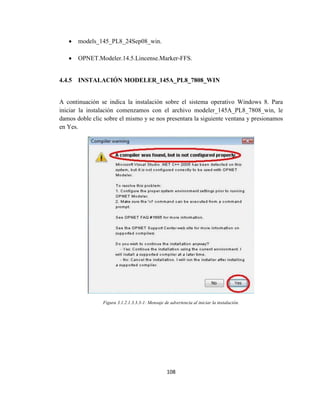 108
 models_145_PL8_24Sep08_win.
 OPNET.Modeler.14.5.Lincense.Marker-FFS.
4.4.5 INSTALACIÓN MODELER_145A_PL8_7808_WIN
A continuación se indica la instalación sobre el sistema operativo Windows 8. Para
iniciar la instalación comenzamos con el archivo modeler_145A_PL8_7808_win, le
damos doble clic sobre el mismo y se nos presentara la siguiente ventana y presionamos
en Yes.
Figura 3.1.2.1.3.3.3-1: Mensaje de advertencia al iniciar la instalación.
 