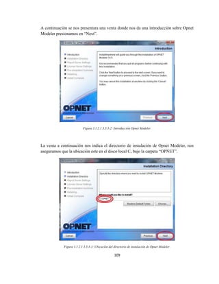 109
A continuación se nos presentara una venta donde nos da una introducción sobre Opnet
Modeler presionamos en “Next”.
Figura 3.1.2.1.3.3.3-2: Introducción Opnet Modeler.
La venta a continuación nos indica el directorio de instalación de Opnet Modeler, nos
aseguramos que la ubicación este en el disco local C, bajo la carpeta “OPNET”.
Figura 3.1.2.1.3.3.3-3: Ubicación del directorio de instalación de Opnet Modeler.
 