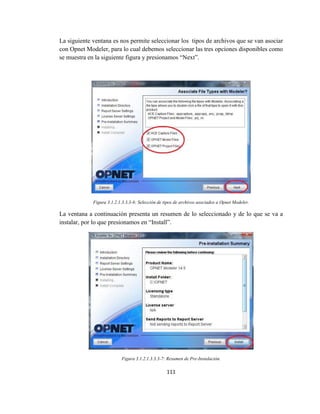 111
La siguiente ventana es nos permite seleccionar los tipos de archivos que se van asociar
con Opnet Modeler, para lo cual debemos seleccionar las tres opciones disponibles como
se muestra en la siguiente figura y presionamos “Next”.
Figura 3.1.2.1.3.3.3-6: Selección de tipos de archivos asociados a Opnet Modeler.
La ventana a continuación presenta un resumen de lo seleccionado y de lo que se va a
instalar, por lo que presionamos en “Install”.
Figura 3.1.2.1.3.3.3-7: Resumen de Pre-Instalación.
 