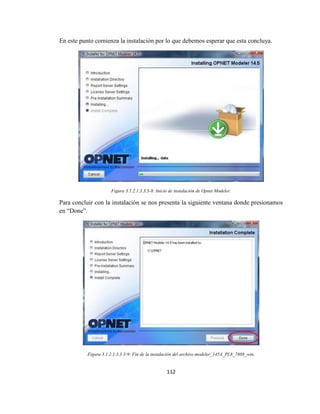 112
En este punto comienza la instalación por lo que debemos esperar que esta concluya.
Figura 3.1.2.1.3.3.3-8: Inicio de instalación de Opnet Modeler.
Para concluir con la instalación se nos presenta la siguiente ventana donde presionamos
en “Done”.
Figura 3.1.2.1.3.3.3-9: Fin de la instalación del archivo modeler_145A_PL8_7808_win.
 