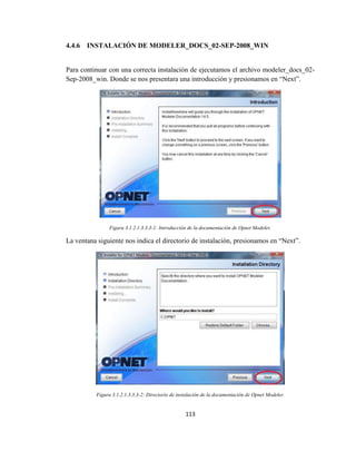 113
4.4.6 INSTALACIÓN DE MODELER_DOCS_02-SEP-2008_WIN
Para continuar con una correcta instalación de ejecutamos el archivo modeler_docs_02-
Sep-2008_win. Donde se nos presentara una introducción y presionamos en “Next”.
Figura 3.1.2.1.3.3.3-1: Introducción de la documentación de Opnet Modeler.
La ventana siguiente nos indica el directorio de instalación, presionamos en “Next”.
Figura 3.1.2.1.3.3.3-2: Directorio de instalación de la documentación de Opnet Modeler.
 