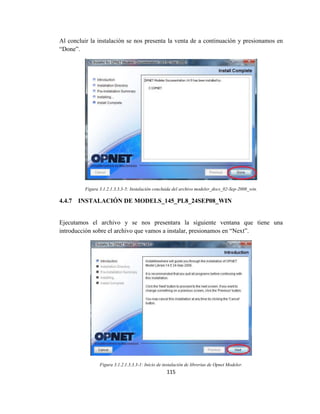 115
Al concluir la instalación se nos presenta la venta de a continuación y presionamos en
“Done”.
Figura 3.1.2.1.3.3.3-5: Instalación concluida del archivo modeler_docs_02-Sep-2008_win.
4.4.7 INSTALACIÓN DE MODELS_145_PL8_24SEP08_WIN
Ejecutamos el archivo y se nos presentara la siguiente ventana que tiene una
introducción sobre el archivo que vamos a instalar, presionamos en “Next”.
Figura 3.1.2.1.3.3.3-1: Inicio de instalación de librerías de Opnet Modeler.
 