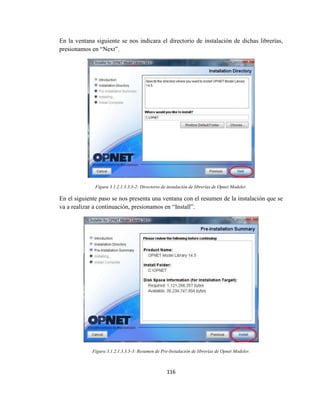 116
En la ventana siguiente se nos indicara el directorio de instalación de dichas librerías,
presionamos en “Next”.
Figura 3.1.2.1.3.3.3-2: Directorio de instalación de librerías de Opnet Modeler.
En el siguiente paso se nos presenta una ventana con el resumen de la instalación que se
va a realizar a continuación, presionamos en “Install”.
Figura 3.1.2.1.3.3.3-3: Resumen de Pre-Instalación de librerías de Opnet Modeler.
 