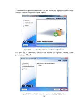 117
A continuación se presenta una ventana que nos indica que el proceso de instalación
comenzó y debemos esperar a que esta termine.
Figura 3.1.2.1.3.3.3-4: Inicio de la instalación de las librerías de Opnet Modeler.
Una vez que la instalación concluye nos presenta la siguiente ventana, donde
presionamos en “Done”.
Figura 3.1.2.1.3.3.3-5: Fin de la instalación del archivo models_145_PL8_24Sep08_win.
 