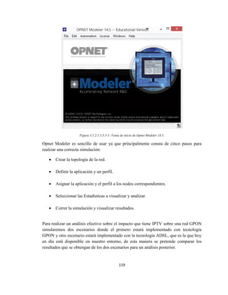 119
Figura 3.1.2.1.3.3.3-1: Venta de inicio de Opnet Modeler 14.5.
Opnet Modeler es sencillo de usar ya que principalmente consta de cinco pasos para
realizar una correcta simulación:
 Crear la topología de la red.
 Definir la aplicación y un perfil.
 Asignar la aplicación y el perfil a los nodos correspondientes.
 Seleccionar las Estadísticas a visualizar y analizar.
 Correr la simulación y visualizar resultados.
Para realizar un análisis efectivo sobre el impacto que tiene IPTV sobre una red GPON
simularemos dos escenarios donde el primero estará implementado con tecnología
GPON y otro escenario estará implementado con la tecnología ADSL, que es la que hoy
en día está disponible en nuestro entorno, de esta manera se pretende comparar los
resultados que se obtengan de los dos escenarios para un análisis posterior.
 
