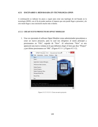 120
4.5.1 ESCENARIO 1: RED BASADA EN TECNOLOGIA GPON
A continuación se indicara los pasos a seguir para crear una topología de red basada en la
tecnología GPON, con el fin de poder analizar el impacto que esta puede llegar a presentar y de
este modo llegar a una conclusión mucho más evidente.
4.5.1.1 CREAR NUEVO PROYECTO DE OPNET MODELER
1. Una vez ejecutado el software Opnet Modeler como administrador procedemos a
crear un nuevo proyecto, para lo cual nos dirigimos al menú principal y
presionamos en “File”, seguido de “New”. Al seleccionar “New” se nos
aparecerá una nueva ventana en la que debemos elegir el ítem que dice “Project”
y por último presionamos en “OK”. (Figura 4.5.1-1 y Figura 4.5.1-2).
Figura 3.1.2.1.3.3.3-1: Crear un nuevo proyecto.
 