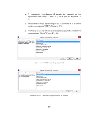 122
c. A continuación especificamos el tamaño del escenario en km,
ingresaremos en el campo “X span: 10” y en “Y span: 10” (Figura 4.5.1-
6).
d. Seleccionamos el tipo de tecnologias que se ocuparan en el escenario,
nosotros escogeremos “FDDI” (Figura 4.5.1-7).
e. Finalmente se nos presenta un resumen de lo seleccionado, para terminar
presionamos en “Finish” (Figura 4.5.1-8).
Figura 3.1.2.1.3.3.3-4: Selección de topología inicial.
Figura 3.1.2.1.3.3.3-5: Selección de la topología inicial del escenario.
 