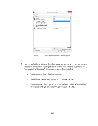 130
Figura 3.1.2.1.3.3.3-3: Configuración name y Number of Rows.
2. Una vez definidas el número de aplicaciones que se van a ejecutar en nuestra
simulación procedemos a configúralas en nuestra caso serán las siguientes: “tv”,
“navegación” y “llamadas”. Comenzaremos con el servicio de tv:
a. Presionamos en “Enter Application name”.
b. En el atributo “Name” escribimos “tv” (Figura 4.5.1.3-4).
c. Presionamos en “Description” y en el atributo “Video Conferencing”
seleccionamos “High Resolution Video” (Figura 4.5.1.3-5).
 