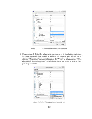 132
Figura 3.1.2.1.3.3.3-6: Configuración del servicio de navegación.
4. Para terminar de definir las aplicaciones que estarán en la simulación, realizamos
los pasos anteriores para definir el servicio de llamadas, para lo cual en el
atributo “Description” activamos la opción de “Voice” y seleccionamos “PCM
Quality and Silence Suppressed”, con la intención de que la voz se escuche clara
y fuerte y constante.
Figura 3.1.2.1.3.3.3-7: Configuración del servicio de voz.
 