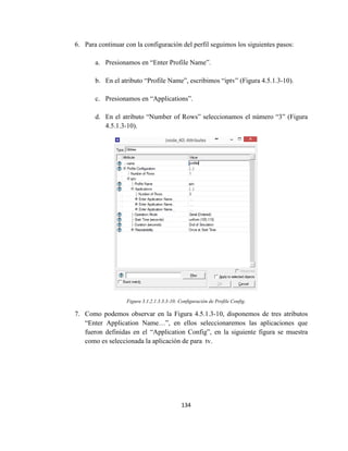 134
6. Para continuar con la configuración del perfil seguimos los siguientes pasos:
a. Presionamos en “Enter Profile Name”.
b. En el atributo “Profile Name”, escribimos “iptv” (Figura 4.5.1.3-10).
c. Presionamos en “Applications”.
d. En el atributo “Number of Rows” seleccionamos el número “3” (Figura
4.5.1.3-10).
Figura 3.1.2.1.3.3.3-10: Configuración de Profile Config.
7. Como podemos observar en la Figura 4.5.1.3-10, disponemos de tres atributos
“Enter Application Name…”, en ellos seleccionaremos las aplicaciones que
fueron definidas en el “Application Config”, en la siguiente figura se muestra
como es seleccionada la aplicación de para tv.
 