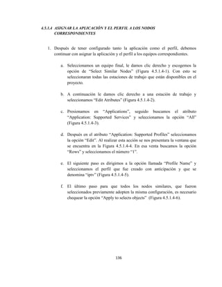 136
4.5.1.4 ASIGNAR LA APLICACIÓN Y EL PERFIL A LOS NODOS
CORRESPONDIENTES
1. Después de tener configurado tanto la aplicación como el perfil, debemos
continuar con asignar la aplicación y el perfil a los equipos correspondientes.
a. Seleccionamos un equipo final, le damos clic derecho y escogemos la
opción de “Select Similar Nodes” (Figura 4.5.1.4-1). Con esto se
seleccionaran todas las estaciones de trabajo que están disponibles en el
proyecto.
b. A continuación le damos clic derecho a una estación de trabajo y
seleccionamos “Edit Atributes” (Figura 4.5.1.4-2).
c. Presionamos en “Applications”, seguido buscamos el atributo
“Application: Supported Services” y seleccionamos la opción “All”
(Figura 4.5.1.4-3).
d. Después en el atributo “Application: Supported Profiles” seleccionamos
la opción “Edit”. Al realizar esta acción se nos presentara la ventana que
se encuentra en la Figura 4.5.1.4-4. En esa venta buscamos la opción
“Rows” y seleccionamos el número “1”.
e. El siguiente paso es dirigirnos a la opción llamada “Profile Name” y
seleccionamos el perfil que fue creado con anticipación y que se
denomina “iptv” (Figura 4.5.1.4-5).
f. El último paso para que todos los nodos similares, que fueron
seleccionados previamente adopten la misma configuración, es necesario
chequear la opción “Apply to selects objects” (Figura 4.5.1.4-6).
 