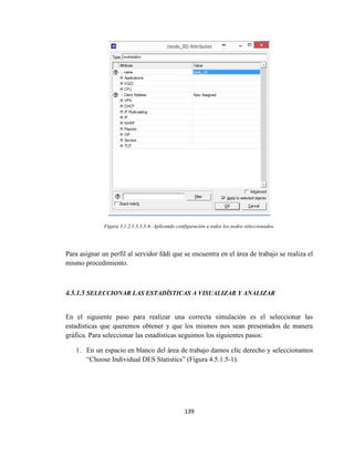 139
Figura 3.1.2.1.3.3.3-6: Aplicando configuración a todos los nodos seleccionados.
Para asignar un perfil al servidor fddi que se encuentra en el área de trabajo se realiza el
mismo procedimiento.
4.5.1.5 SELECCIONAR LAS ESTADÍSTICAS A VISUALIZAR Y ANALIZAR
En el siguiente paso para realizar una correcta simulación es el seleccionar las
estadísticas que queremos obtener y que los mismos nos sean presentados de manera
gráfica. Para seleccionar las estadísticas seguimos los siguientes pasos:
1. En un espacio en blanco del área de trabajo damos clic derecho y seleccionamos
“Choose Individual DES Statistics” (Figura 4.5.1.5-1).
 