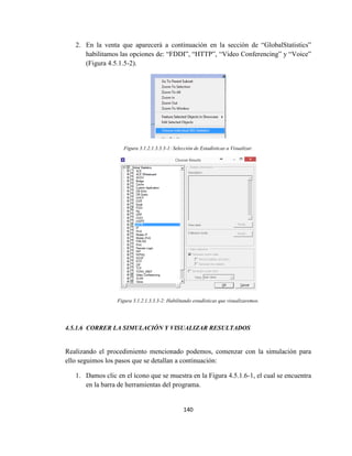 140
2. En la venta que aparecerá a continuación en la sección de “GlobalStatistics”
habilitamos las opciones de: “FDDI”, “HTTP”, “Video Conferencing” y “Voice”
(Figura 4.5.1.5-2).
Figura 3.1.2.1.3.3.3-1: Selección de Estadísticas a Visualizar.
Figura 3.1.2.1.3.3.3-2: Habilitando estadísticas que visualizaremos.
4.5.1.6 CORRER LA SIMULACIÓN Y VISUALIZAR RESULTADOS
Realizando el procedimiento mencionado podemos, comenzar con la simulación para
ello seguimos los pasos que se detallan a continuación:
1. Damos clic en el ícono que se muestra en la Figura 4.5.1.6-1, el cual se encuentra
en la barra de herramientas del programa.
 