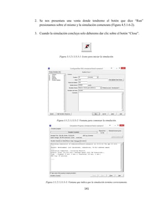 141
2. Se nos presentara una venta donde tendremo el botón que dice “Run”
presionamos sobre el mismo y la simulación comenzara (Figura 4.5.1.6-2).
3. Cuando la simulación concluya solo deberems dar clic sobre el botón “Close”.
Figura 3.1.2.1.3.3.3-1: Icono para iniciar la simulación.
Figura 3.1.2.1.3.3.3-2: Ventana para comenzar la simulación.
Figura 3.1.2.1.3.3.3-3: Ventana que indica que la simulación termino correctamente.
 