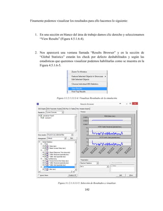 142
Finamente podemos visualizar los resultados para ello hacemos lo siguiente:
1. En una sección en blanco del área de trabajo damos clic derecho y seleccionamos
“View Results” (Figura 4.5.1.6-4).
2. Nos aparecerá una ventana llamada “Results Browser” y en la sección de
“Global Statistics” estarán los check por defecto deshabilitados y según las
estadísticas que queremos visualizar podemos habilitarlas como se muestra en la
Figura 4.5.1.6-5.
Figura 3.1.2.1.3.3.3-4: Visualizar Resultados de la simulación.
Figura 3.1.2.1.3.3.3-5: Selección de Resultados a visualizar.
 