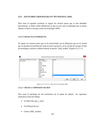 143
4.5.2 ESCENARIO 2 RED BASADA EN TECNOLOGIA ADSL
Para crear el segundo escenario se siguen los mismos pasos que se han detallado
previamente, se darán sutiles diferencias ya que en este caso la topología que se quiere
obtener la final es una que conste de tecnología ADSL.
4.5.2.1 CREAR NUEVO PROYECTO
Se siguen los mismos pasos que se ha mencionado con la diferencia que en el wizard
que se presenta al momento de crear un nuevo proyecto, en la sección de escoger el tipo
de tecnología a utilizar se deberá marcar la opción “Xdsl_toolkit” (Figura 4.5.2.1-1).
Figura 3.1.2.1.3.3.3-1: Selección de tecnología xDSL.
4.5.2.2 CREAR LA TOPOLOGÍA DE RED
Para crear la topología de red arrastramos de la paleta de objetos los siguientes
elementos al área de trabajo:
 Un DSLAM_atm_1_ip32.
 Un Ethernet Server.
 Cuatro xDSL_modem.
 