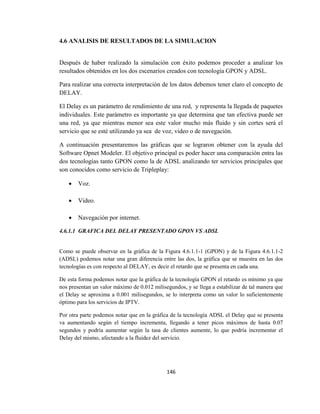 146
4.6 ANALISIS DE RESULTADOS DE LA SIMULACION
Después de haber realizado la simulación con éxito podemos proceder a analizar los
resultados obtenidos en los dos escenarios creados con tecnología GPON y ADSL.
Para realizar una correcta interpretación de los datos debemos tener claro el concepto de
DELAY.
El Delay es un parámetro de rendimiento de una red, y representa la llegada de paquetes
individuales. Este parámetro es importante ya que determina que tan efectiva puede ser
una red, ya que mientras menor sea este valor mucho más fluido y sin cortes será el
servicio que se esté utilizando ya sea de voz, video o de navegación.
A continuación presentaremos las gráficas que se lograron obtener con la ayuda del
Software Opnet Modeler. El objetivo principal es poder hacer una comparación entra las
dos tecnologías tanto GPON como la de ADSL analizando ter servicios principales que
son conocidos como servicio de Tripleplay:
 Voz.
 Video.
 Navegación por internet.
4.6.1.1 GRAFICA DEL DELAY PRESENTADO GPON VS ADSL
Como se puede observar en la gráfica de la Figura 4.6.1.1-1 (GPON) y de la Figura 4.6.1.1-2
(ADSL) podemos notar una gran diferencia entre las dos, la gráfica que se muestra en las dos
tecnologías es con respecto al DELAY, es decir el retardo que se presenta en cada una.
De esta forma podemos notar que la gráfica de la tecnología GPON el retardo es mínimo ya que
nos presentan un valor máximo de 0.012 milisegundos, y se llega a estabilizar de tal manera que
el Delay se aproxima a 0.001 milisegundos, se lo interpreta como un valor lo suficientemente
óptimo para los servicios de IPTV.
Por otra parte podemos notar que en la gráfica de la tecnología ADSL el Delay que se presenta
va aumentando según el tiempo incrementa, llegando a tener picos máximos de hasta 0.07
segundos y podría aumentar según la tasa de clientes aumente, lo que podría incrementar el
Delay del mismo, afectando a la fluidez del servicio.
 