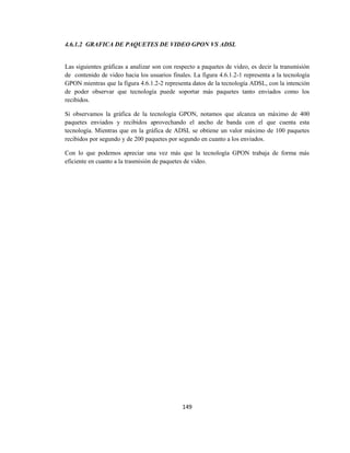 149
4.6.1.2 GRAFICA DE PAQUETES DE VIDEO GPON VS ADSL
Las siguientes gráficas a analizar son con respecto a paquetes de video, es decir la transmisión
de contenido de video hacia los usuarios finales. La figura 4.6.1.2-1 representa a la tecnología
GPON mientras que la figura 4.6.1.2-2 representa datos de la tecnología ADSL, con la intención
de poder observar que tecnología puede soportar más paquetes tanto enviados como los
recibidos.
Si observamos la gráfica de la tecnología GPON, notamos que alcanza un máximo de 400
paquetes enviados y recibidos aprovechando el ancho de banda con el que cuenta esta
tecnología. Mientras que en la gráfica de ADSL se obtiene un valor máximo de 100 paquetes
recibidos por segundo y de 200 paquetes por segundo en cuanto a los enviados.
Con lo que podemos apreciar una vez más que la tecnología GPON trabaja de forma más
eficiente en cuanto a la trasmisión de paquetes de video.
 