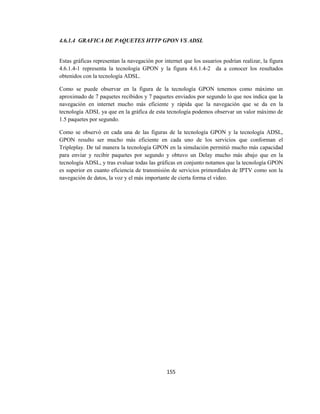 155
4.6.1.4 GRAFICA DE PAQUETES HTTP GPON VS ADSL
Estas gráficas representan la navegación por internet que los usuarios podrían realizar, la figura
4.6.1.4-1 representa la tecnología GPON y la figura 4.6.1.4-2 da a conocer los resultados
obtenidos con la tecnología ADSL.
Como se puede observar en la figura de la tecnología GPON tenemos como máximo un
aproximado de 7 paquetes recibidos y 7 paquetes enviados por segundo lo que nos indica que la
navegación en internet mucho más eficiente y rápida que la navegación que se da en la
tecnología ADSL ya que en la gráfica de esta tecnología podemos observar un valor máximo de
1.5 paquetes por segundo.
Como se observó en cada una de las figuras de la tecnología GPON y la tecnología ADSL,
GPON resulto ser mucho más eficiente en cada uno de los servicios que conforman el
Tripleplay. De tal manera la tecnología GPON en la simulación permitió mucho más capacidad
para enviar y recibir paquetes por segundo y obtuvo un Delay mucho más abajo que en la
tecnología ADSL, y tras evaluar todas las gráficas en conjunto notamos que la tecnología GPON
es superior en cuanto eficiencia de transmisión de servicios primordiales de IPTV como son la
navegación de datos, la voz y el más importante de cierta forma el video.
 