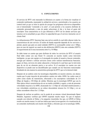 158
5. CONCLUSIONES
El servicio de IPTV está marcando la diferencia en cuanto a la forma de visualizar el
contenido multimedia, mejorando la calidad de servicio y permitiendo a los usuarios un
control total ya que se tiene la opción de escoger los programas televisivos disponibles
con el denominado “contenido a la carta”, el cual permite a los usuarios disfrutar de
contenido personalizado a más de poder seleccionar el día y la hora al gusto del
suscriptor. Esta característica es la que diferencia a IPTV de los demás servicios que
tenemos en la actualidad ya que ofrece la capacidad de que el servicio interactúe con el
cliente final.
La infraestructura IPTV funciona bajo una red en estrella la cual debe abarcar todas las
características de este servicio. El ancho de banda requerido depende de los servicios a
prestar, puesto que para un canal estándar (SDTV) es aconsejable contar con 2 Mbps,
pero en caso de requerir un canal en alta definición (HDTV) más otro estándar (SDTV)
el requerimiento de la tasa incrementa entre 8 y 10 Mbps.
Se debe tomar en cuenta que para disfrutar de todos los servicios de IPTV el usuario
final debe contar con una Smart Tv conocida en nuestro medio como televisión
inteligente, ya que este equipo es el encargado de ayudar al usuario a buscar contenido,
navegar por internet o utilizar servicios extras como realizar transferencias bancarias,
pagos en línea, servicios de salud, educación y formación lo cual hace que la televisión
pase de ser de un elemento pasivo a un activo. Si el suscriptor no cuenta con este
dispositivo se puede usar un decodificador que cumple con las funciones mencionadas
brindando de esta manera la característica principal de IPTV que es la interactividad.
Después de un análisis entre las tecnologías disponibles en nuestro entorno, nos damos
cuenta que la gran mayoría de proveedores cuenta con redes ADSL las cuales usan el
cobre como medio de transmisión, ofreciendo a los suscriptores velocidades de 2.8
Mbps de bajada y 350 Kbps de subida. Mientras que la tecnología GPON que usa la
fibra óptica ofrece características de ser un medio confiable y seguro, a más de presentar
velocidades mayores a la ADSL alcanzando los 1.2 Gbps de velocidad simétricamente y
con velocidades asimétricas en un enlace descendente alcanza los 2.4 Gbps y en un
enlace ascendente ofrece los 1.2 Gbps.
Después de realizar un análisis, con la ayuda de un entorno virtual denominado Opnet
Modeler, logramos verificar que GPON responde mucho mejor. Ya que el impacto
causado con relación al Delay y los paquetes trasmitidos fue que, en GPON el Delay
resulto ser mucho menor, lo cual nos indica que tanto la navegación o la visualización de
un contenido multimedia será mucho más fluido y eficiente que en la tecnología ADSL.
 