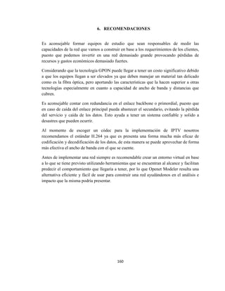160
6. RECOMENDACIONES
Es aconsejable formar equipos de estudio que sean responsables de medir las
capacidades de la red que vamos a construir en base a los requerimientos de los clientes,
puesto que podemos invertir en una red demasiado grande provocando pérdidas de
recursos y gastos económicos demasiado fuertes.
Considerando que la tecnología GPON puede llegar a tener un costo significativo debido
a que los equipos llegan a ser elevados ya que deben manejar un material tan delicado
como es la fibra óptica, pero aportando las características que la hacen superior a otras
tecnologías especialmente en cuanto a capacidad de ancho de banda y distancias que
cubren.
Es aconsejable contar con redundancia en el enlace backbone o primordial, puesto que
en caso de caída del enlace principal pueda abastecer el secundario, evitando la pérdida
del servicio y caída de los datos. Esto ayuda a tener un sistema confiable y solido a
desastres que pueden ocurrir.
Al momento de escoger un códec para la implementación de IPTV nosotros
recomendamos el estándar H.264 ya que es presenta una forma mucha más eficaz de
codificación y decodificación de los datos, de esta manera se puede aprovechar de forma
más efectiva el ancho de banda con el que se cuente.
Antes de implementar una red siempre es recomendable crear un entorno virtual en base
a lo que se tiene previsto utilizando herramientas que se encuentran al alcance y facilitan
predecir el comportamiento que llegaría a tener, por lo que Openet Modeler resulta una
alternativa eficiente y fácil de usar para construir una red ayudándonos en el análisis e
impacto que la misma podría presentar.
 