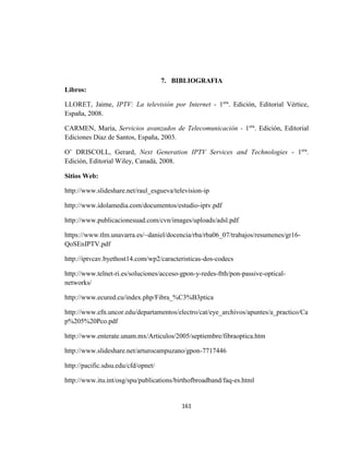 161
7. BIBLIOGRAFIA
Libros:
LLORET, Jaime, IPTV: La televisión por Internet - 1era
. Edición, Editorial Vértice,
España, 2008.
CARMEN, María, Servicios avanzados de Telecomunicación - 1era
. Edición, Editorial
Ediciones Díaz de Santos, España, 2003.
O’ DRISCOLL, Gerard, Next Generation IPTV Services and Technologies - 1era
.
Edición, Editorial Wiley, Canadá, 2008.
Sitios Web:
http://www.slideshare.net/raul_esgueva/television-ip
http://www.idolamedia.com/documentos/estudio-iptv.pdf
http://www.publicacionesuad.com/cvn/images/uploads/adsl.pdf
https://www.tlm.unavarra.es/~daniel/docencia/rba/rba06_07/trabajos/resumenes/gr16-
QoSEnIPTV.pdf
http://iptvcav.byethost14.com/wp2/caracteristicas-dos-codecs
http://www.telnet-ri.es/soluciones/acceso-gpon-y-redes-ftth/pon-passive-optical-
networks/
http://www.ecured.cu/index.php/Fibra_%C3%B3ptica
http://www.efn.uncor.edu/departamentos/electro/cat/eye_archivos/apuntes/a_practico/Ca
p%205%20Pco.pdf
http://www.enterate.unam.mx/Articulos/2005/septiembre/fibraoptica.htm
http://www.slideshare.net/arturocampuzano/gpon-7717446
http://pacific.sdsu.edu/cfd/opnet/
http://www.itu.int/osg/spu/publications/birthofbroadband/faq-es.html
 