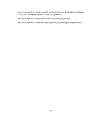 162
http://www.cnt.gob.ec/cntwebregistro/04_cntglobal/productos_detalle.php?txtCodiSegm
=1&txtCodiLine=4&txtCodiProd=34&txtCodiTipoMovi=0
http://www.etapa.net.ec/Telecomunicaciones/tel_bananc_tar_pro.aspx
http://www.puntonet.ec/home/index.php/component/content/category/64-punto-home
 