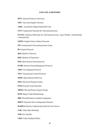 XX
LISTA DE ACRONIMOS
IPTV: Internet Protocol Television.
TDT: Televisión Digital Terrestre.
ADSL: Asymmetric Digital Subscriber Line.
CNT: Corporación Nacional de Telecomunicaciones.
ETAPA: Empresa Municipal de Telecomunicaciones, Agua Potable, Alcantarillado
y Saneamiento.
GPON: Gigabite Pasive Optical Network.
ITU: International Telecommunication Union.
IP: Internet Protocol.
QoS: Quality of Service.
QoE: Quality of Experience.
OSI: Open System Interconnection.
IGMP: Internet Group Management Protocol.
UDP: User Datagram Protocol.
TCP: Transmission Control Protocol.
OSPF: Open Shortest Path First.
EPG: Electronic Program Guide.
PVR: Personal Video Recorder.
MPEG: Moving Picture Experts Group.
DVB: Digital Video Broadcasting.
IRD: Decodificadores receptores integrados.
DHCP: Dynamic Host Configuration Protocol.
RADIUS: Remote Authentication Dial-In User Service.
VoD: Video Bajo Demanda.
STB: Set-Top Box.
VHO: Video Headend Office.
 