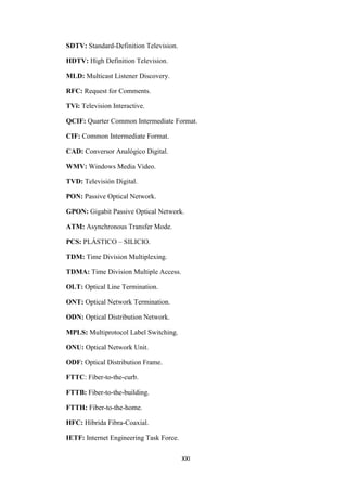 XXI
SDTV: Standard-Definition Television.
HDTV: High Definition Television.
MLD: Multicast Listener Discovery.
RFC: Request for Comments.
TVi: Television Interactive.
QCIF: Quarter Common Intermediate Format.
CIF: Common Intermediate Format.
CAD: Conversor Analógico Digital.
WMV: Windows Media Video.
TVD: Televisión Digital.
PON: Passive Optical Network.
GPON: Gigabit Passive Optical Network.
ATM: Asynchronous Transfer Mode.
PCS: PLÁSTICO – SILICIO.
TDM: Time Division Multiplexing.
TDMA: Time Division Multiple Access.
OLT: Optical Line Termination.
ONT: Optical Network Termination.
ODN: Optical Distribution Network.
MPLS: Multiprotocol Label Switching.
ONU: Optical Network Unit.
ODF: Optical Distribution Frame.
FTTC: Fiber-to-the-curb.
FTTB: Fiber-to-the-building.
FTTH: Fiber-to-the-home.
HFC: Híbrida Fibra-Coaxial.
IETF: Internet Engineering Task Force.
 