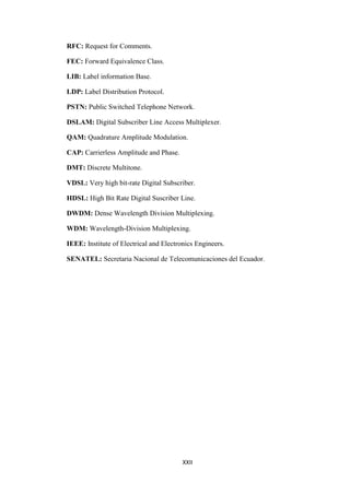 XXII
RFC: Request for Comments.
FEC: Forward Equivalence Class.
LIB: Label information Base.
LDP: Label Distribution Protocol.
PSTN: Public Switched Telephone Network.
DSLAM: Digital Subscriber Line Access Multiplexer.
QAM: Quadrature Amplitude Modulation.
CAP: Carrierless Amplitude and Phase.
DMT: Discrete Multitone.
VDSL: Very high bit-rate Digital Subscriber.
HDSL: High Bit Rate Digital Suscriber Line.
DWDM: Dense Wavelength Division Multiplexing.
WDM: Wavelength-Division Multiplexing.
IEEE: Institute of Electrical and Electronics Engineers.
SENATEL: Secretaria Nacional de Telecomunicaciones del Ecuador.
 