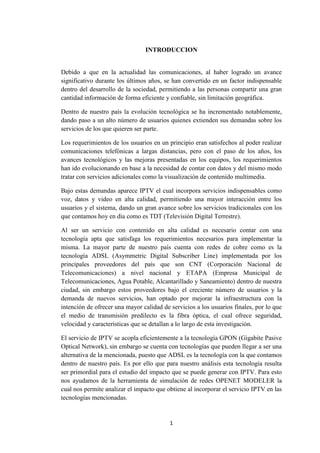 1
INTRODUCCION
Debido a que en la actualidad las comunicaciones, al haber logrado un avance
significativo durante los últimos años, se han convertido en un factor indispensable
dentro del desarrollo de la sociedad, permitiendo a las personas compartir una gran
cantidad información de forma eficiente y confiable, sin limitación geográfica.
Dentro de nuestro país la evolución tecnológica se ha incrementado notablemente,
dando paso a un alto número de usuarios quienes extienden sus demandas sobre los
servicios de los que quieren ser parte.
Los requerimientos de los usuarios en un principio eran satisfechos al poder realizar
comunicaciones telefónicas a largas distancias, pero con el paso de los años, los
avances tecnológicos y las mejoras presentadas en los equipos, los requerimientos
han ido evolucionando en base a la necesidad de contar con datos y del mismo modo
tratar con servicios adicionales como la visualización de contenido multimedia.
Bajo estas demandas aparece IPTV el cual incorpora servicios indispensables como
voz, datos y video en alta calidad, permitiendo una mayor interacción entre los
usuarios y el sistema, dando un gran avance sobre los servicios tradicionales con los
que contamos hoy en día como es TDT (Televisión Digital Terrestre).
Al ser un servicio con contenido en alta calidad es necesario contar con una
tecnología apta que satisfaga los requerimientos necesarios para implementar la
misma. La mayor parte de nuestro país cuenta con redes de cobre como es la
tecnología ADSL (Asymmetric Digital Subscriber Line) implementada por los
principales proveedores del país que son CNT (Corporación Nacional de
Telecomunicaciones) a nivel nacional y ETAPA (Empresa Municipal de
Telecomunicaciones, Agua Potable, Alcantarillado y Saneamiento) dentro de nuestra
ciudad, sin embargo estos proveedores bajo el creciente número de usuarios y la
demanda de nuevos servicios, han optado por mejorar la infraestructura con la
intención de ofrecer una mayor calidad de servicios a los usuarios finales, por lo que
el medio de transmisión predilecto es la fibra óptica, el cual ofrece seguridad,
velocidad y características que se detallan a lo largo de esta investigación.
El servicio de IPTV se acopla eficientemente a la tecnología GPON (Gigabite Pasive
Optical Network), sin embargo se cuenta con tecnologías que pueden llegar a ser una
alternativa de la mencionada, puesto que ADSL es la tecnología con la que contamos
dentro de nuestro país. Es por ello que para nuestro análisis esta tecnología resulta
ser primordial para el estudio del impacto que se puede generar con IPTV. Para esto
nos ayudamos de la herramienta de simulación de redes OPENET MODELER la
cual nos permite analizar el impacto que obtiene al incorporar el servicio IPTV en las
tecnologías mencionadas.
 