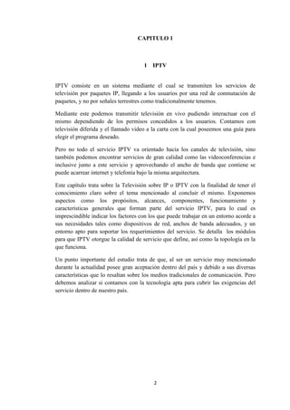2
CAPITULO 1
1 IPTV
IPTV consiste en un sistema mediante el cual se transmiten los servicios de
televisión por paquetes IP, llegando a los usuarios por una red de conmutación de
paquetes, y no por señales terrestres como tradicionalmente tenemos.
Mediante este podemos transmitir televisión en vivo pudiendo interactuar con el
mismo dependiendo de los permisos concedidos a los usuarios. Contamos con
televisión diferida y el llamado video a la carta con la cual poseemos una guía para
elegir el programa deseado.
Pero no todo el servicio IPTV va orientado hacia los canales de televisión, sino
también podemos encontrar servicios de gran calidad como las videoconferencias e
inclusive junto a este servicio y aprovechando el ancho de banda que contiene se
puede acarrear internet y telefonía bajo la misma arquitectura.
Este capítulo trata sobre la Televisión sobre IP o IPTV con la finalidad de tener el
conocimiento claro sobre el tema mencionado al concluir el mismo. Exponemos
aspectos como los propósitos, alcances, componentes, funcionamiento y
características generales que forman parte del servicio IPTV, para lo cual es
imprescindible indicar los factores con los que puede trabajar en un entorno acorde a
sus necesidades tales como dispositivos de red, anchos de banda adecuados, y un
entorno apto para soportar los requerimientos del servicio. Se detalla los módulos
para que IPTV otorgue la calidad de servicio que define, así como la topología en la
que funciona.
Un punto importante del estudio trata de que, al ser un servicio muy mencionado
durante la actualidad posee gran aceptación dentro del país y debido a sus diversas
características que lo resaltan sobre los medios tradicionales de comunicación. Pero
debemos analizar si contamos con la tecnología apta para cubrir las exigencias del
servicio dentro de nuestro país.
 