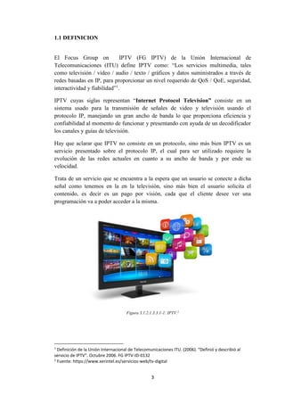 3
1.1 DEFINICION
El Focus Group on IPTV (FG IPTV) de la Unión Internacional de
Telecomunicaciones (ITU) define IPTV como: “Los servicios multimedia, tales
como televisión / vídeo / audio / texto / gráficos y datos suministrados a través de
redes basadas en IP, para proporcionar un nivel requerido de QoS / QoE, seguridad,
interactividad y fiabilidad”1
.
IPTV cuyas siglas representan “Internet Protocol Television” consiste en un
sistema usado para la transmisión de señales de video y televisión usando el
protocolo IP, manejando un gran ancho de banda lo que proporciona eficiencia y
confiabilidad al momento de funcionar y presentando con ayuda de un decodificador
los canales y guías de televisión.
Hay que aclarar que IPTV no consiste en un protocolo, sino más bien IPTV es un
servicio presentado sobre el protocolo IP, el cual para ser utilizado requiere la
evolución de las redes actuales en cuanto a su ancho de banda y por ende su
velocidad.
Trata de un servicio que se encuentra a la espera que un usuario se conecte a dicha
señal como tenemos en la en la televisión, sino más bien el usuario solicita el
contenido, es decir es un pago por visión, cada que el cliente desee ver una
programación va a poder acceder a la misma.
Figura 3.1.2.1.3.3.1-1: IPTV.2
1
Definición de la Unión Internacional de Telecomunicaciones ITU. (2006). “Definió y describió al
servicio de IPTV”. Octubre 2006. FG IPTV-ID-0132
2
Fuente: https://www.xerintel.es/servicios-web/tv-digital
 